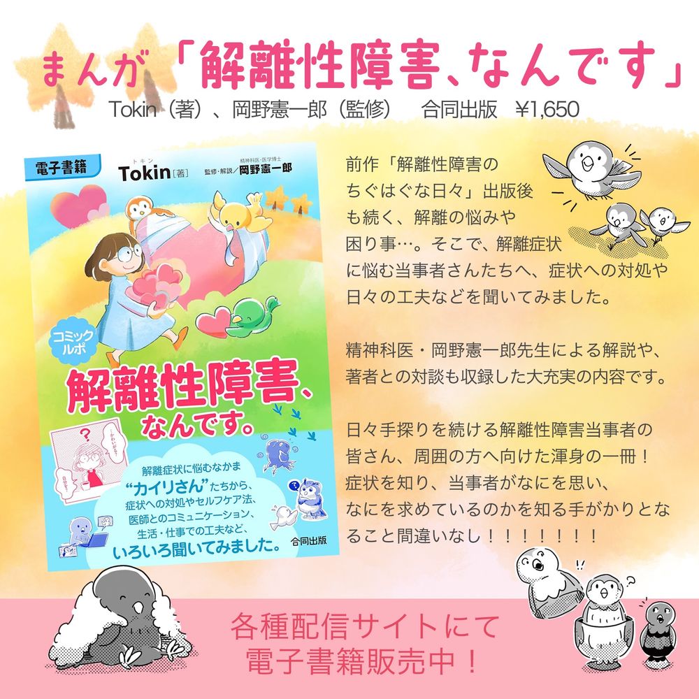 書籍「解離性障害、なんです」告知画像。
まんが「解離性障害、なんです」
Tokin…（著）、岡野憲一郎（監修）合同出版¥1,650
各種配信サイトにて電子書籍販売中！
前作「解離性障害のちぐはぐな日々」出版後も続く、解離の悩みや困り事。そこで、解離症状に悩む事者さんたちへ、症状への対処や日々の工夫などを聞いてみました。
精神科医・岡野憲一郎先生による解説や、著者との対談も収録した大充実の一冊です。
症状を知り、当事者がなにを思い、なにを求めているのかを知る手がかりとなること間違いなし！！！！！！！
各種配信サイトにて電子書籍販売中！
