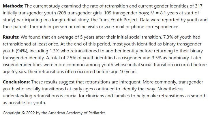 Methods: The current study examined the rate of retransition and current gender identities of 317 initially transgender youth (208 transgender girls, 109 transgender boys; M = 8.1 years at start of study) participating in a longitudinal study, the Trans Youth Project. Data were reported by youth and their parents through in-person or online visits or via e-mail or phone correspondence.

Results: We found that an average of 5 years after their initial social transition, 7.3% of youth had retransitioned at least once. At the end of this period, most youth identified as binary transgender youth (94%), including 1.3% who retransitioned to another identity before returning to their binary transgender identity. A total of 2.5% of youth identified as cisgender and 3.5% as nonbinary. Later cisgender identities were more common among youth whose initial social transition occurred before age 6 years; their retransitions often occurred before age 10 years.

Conclusions: These results suggest that retransitions are infrequent. More commonly, transgender youth who socially transitioned at early ages continued to identify that way. Nonetheless, understanding retransitions is crucial for clinicians and families to help make retransitions as smooth as possible for youth.

Copyright © 2022 by the American Academy of Pediatrics.