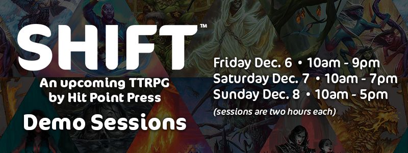 SHIFT an upcoming TTRPG by Hit Point Press
Demo Sessions
Friday Dec. 6 10am-9pm
Saturday Dec. 7 10am-7pm
Sunday Dec. 8 10am-5pm
(sessions are two hours each)