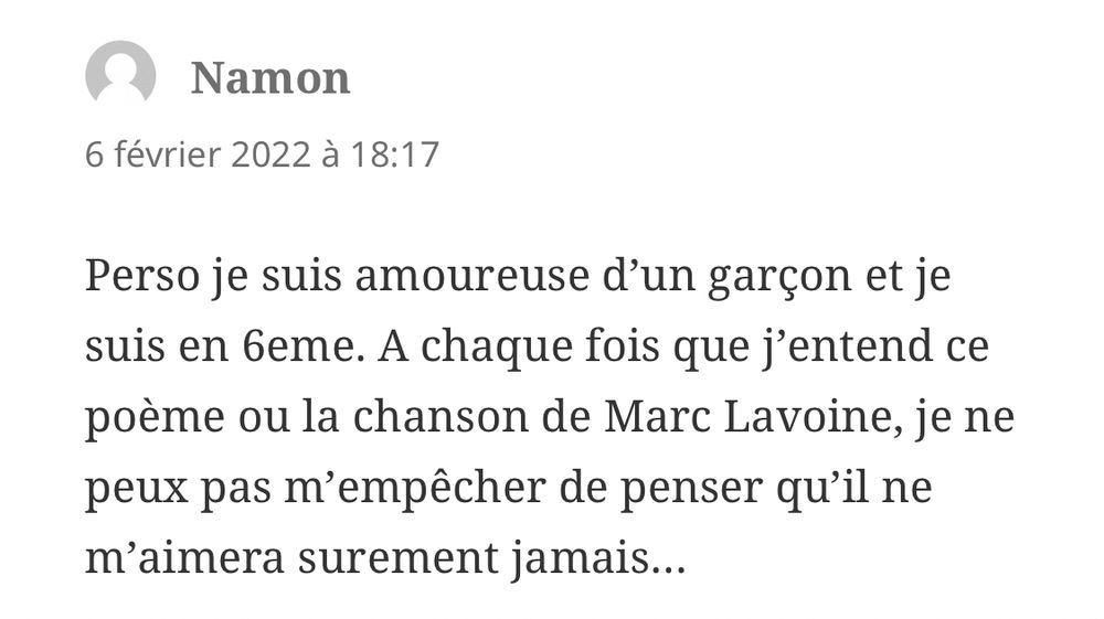 Commentaire : « Perso je suis amoureuse d’un garçon et je suis en 6eme. A chaque fois que j’entend ce poème ou la chanson de Marc Lavoine, je ne peux pas m’empêcher de penser qu’il ne m’aimera surement jamais… »