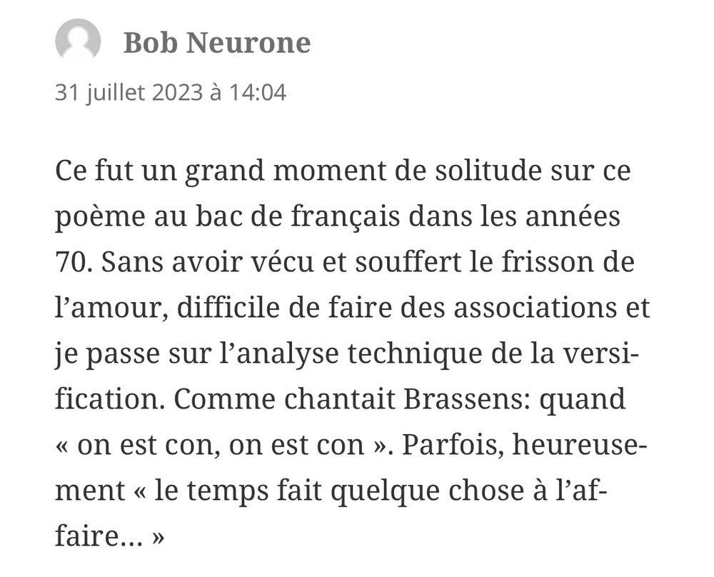 Commentaire : « Ce fut un grand moment de solitude sur ce poème au bac de français dans les années 70. Sans avoir vécu et souffert le frisson de l’amour, difficile de faire des associations et je passe sur l’analyse technique de la versification. Comme chantait Brassens: quand « on est con, on est con ». Parfois, heureusement « le temps fait quelque chose à l’affaire… »