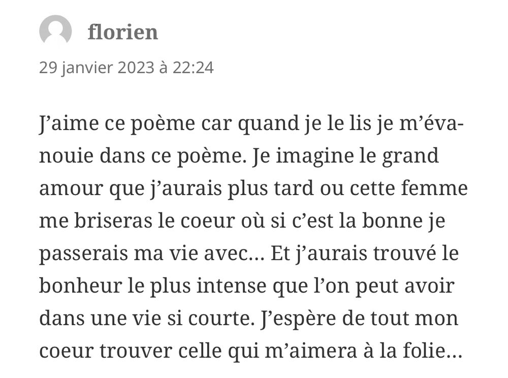Commentaire : « J’aime ce poème car quand je le lis je m’évanouie dans ce poème. Je imagine le grand amour que j’aurais plus tard ou cette femme me briseras le coeur où si c’est la bonne je passerais ma vie avec… Et j’aurais trouvé le bonheur le plus intense que l’on peut avoir dans une vie si courte. J’espère de tout mon coeur trouver celle qui m’aimera à la folie… »