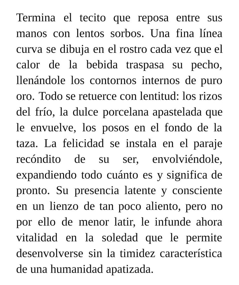 Termina el tecito que reposa entre sus manos con lentos sorbos. Una fina línea curva se dibuja en el rostro cada vez que el calor de la bebida traspasa su pecho, llenándole los contornos internos de puro oro. Todo se retuerce con lentitud: los rizos del frío, la dulce porcelana apastelada que le envuelve, los posos en el fondo de la taza. La felicidad se instala en el paraje recóndito de su ser, envolviéndole, expandiendo todo cuánto es y significa de pronto. Su presencia latente y consciente en un lienzo de tan poco aliento, pero no por ello de menor latir, le infunde ahora vitalidad en la soledad que le permite desenvolverse sin la timidez característica de una humanidad apatizada. 