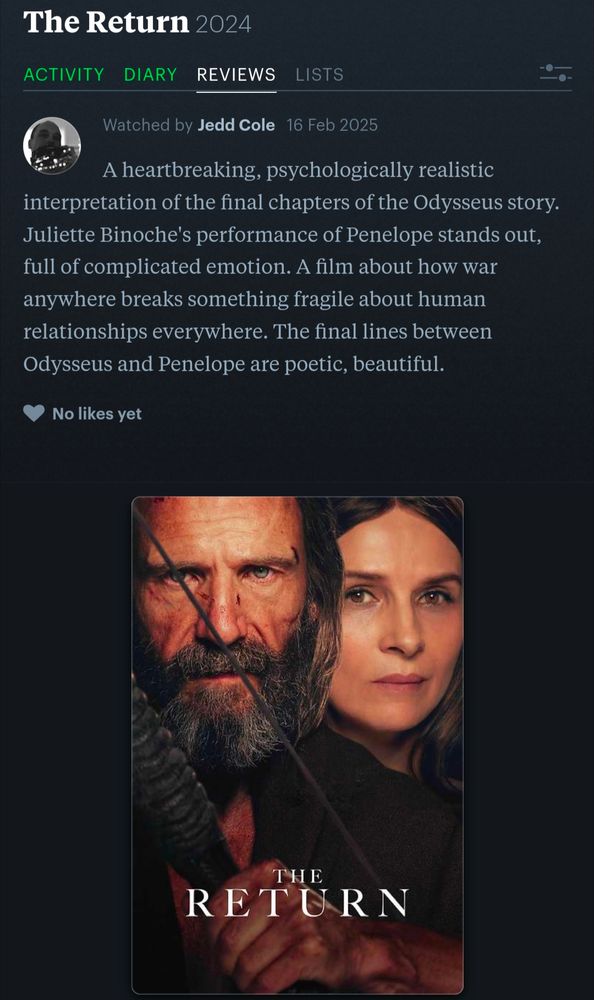 A Letterboxd review of The Return (2024) but Jedd Cole that reads "A heartbreaking, psychologically realistic interpretation of the final chapters of the Odysseus story. Juliette Binoche's performance of Penelope stands out, full of complicated emotion. A film about how war anywhere breaks something fragile about human relationships everywhere. The final lines between Odysseus and Penelope are poetic, beautiful."