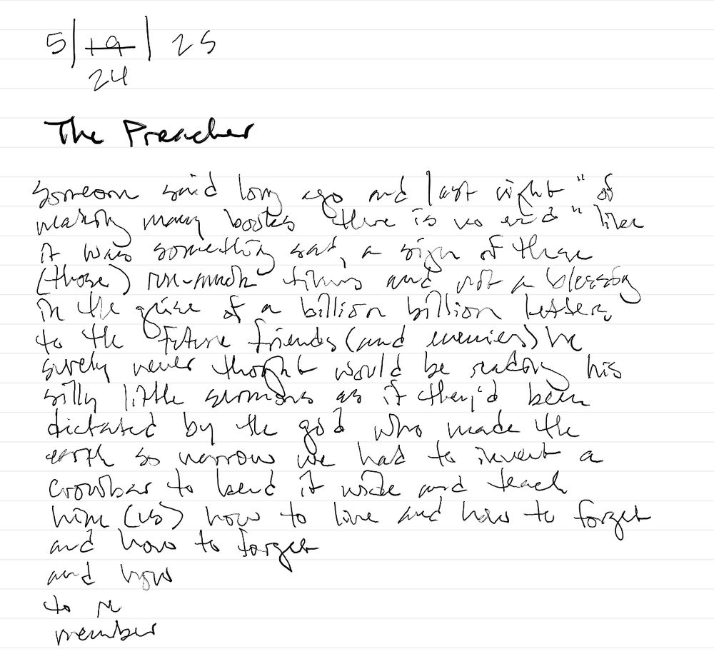 The Preacher
someone said once and last night "of the making of many books there is no end" like it was something sad, a sign of these (those) run-amok times and not a blessing in the guise of a billion billion letters to future friends (and enemies) he surely never thought would be reading his silly little sermons as if they'd been dictated by the god who made the earth so narrow we had to invent a crowbar to bend it wide and teach him (us) how to live and how to forget
and how to forget 
and how
to re
member
