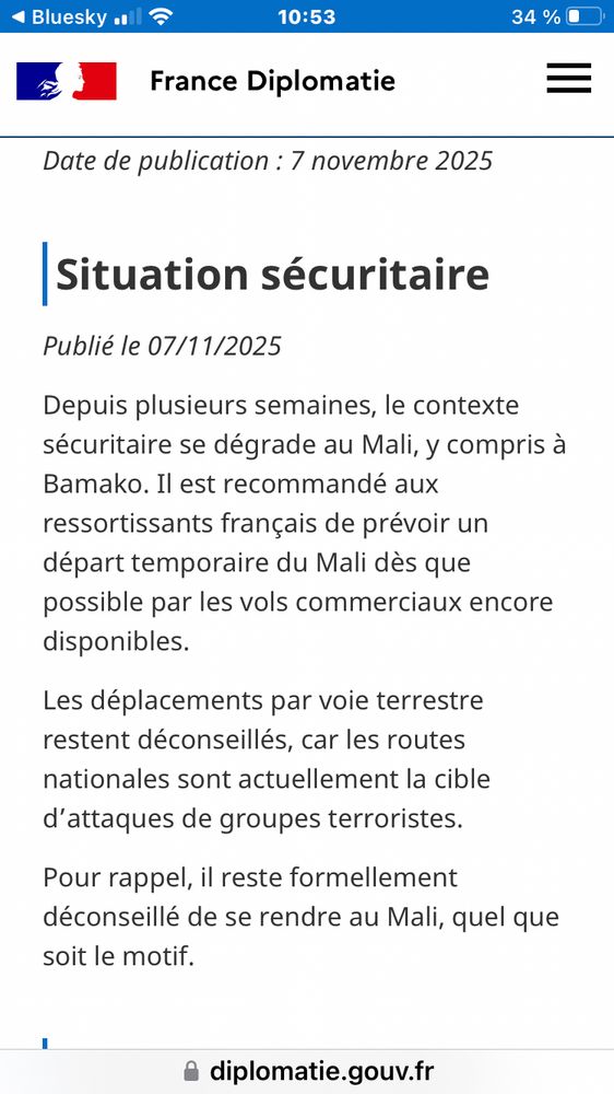 Site web de France diplomatie.

« Situation sécuritaire
Publié le 07/11/2025

Depuis plusieurs semaines, le contexte sécuritaire se dégrade au Mali, y compris à Bamako. Il est recommandé aux ressortissants français de prévoir un départ temporaire du Mali dès que possible par les vols commerciaux encore disponibles.
Les déplacements par voie terrestre restent déconseillés, car les routes nationales sont actuellement la cible d’attaques de groupes terroristes.
Pour rappel, il reste formellement déconseillé de se rendre au Mali, quel que soit le motif. »