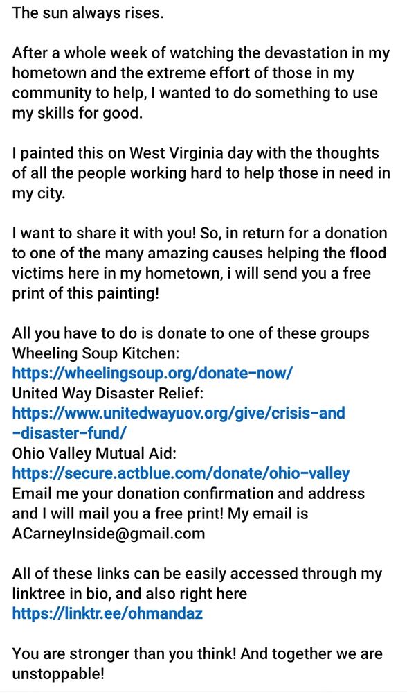 The sun always rises.

After a whole week of watching the devastation in my hometown and the extreme effort of those in my community to help, I wanted to do something to use my skills for good.

I painted this on West Virginia day with the thoughts of all the people working hard to help those in need in my city.

I want to share it with you! So, in return for a donation to one of the many amazing causes helping the flood victims here in my hometown, i will send you a free print of this painting!

All you have to do is donate to one of these groups
Wheeling Soup Kitchen: https://wheelingsoup.org/donate-now/
United Way Disaster Relief: https://www.unitedwayuov.org/give/crisis-and-disaster-fund/
Ohio Valley Mutual Aid: https://secure.actblue.com/donate/ohio-valley
Email me your donation confirmation and address and I will mail you a free print! My email is ACarneyInside@gmail.com

All of these links can be easily accessed through my linktree in bio, and also right here https://linktr.ee/ohmandaz

You are stronger than you think! And together we are unstoppable!