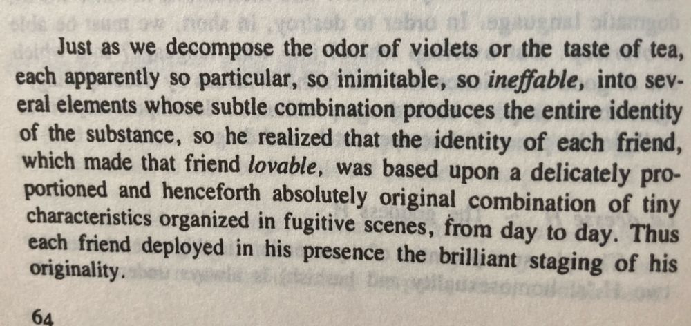 “Just as we decompose the odor of violets or the taste of tea, each apparently so particular, so inimitable, so ineffable, into several elements whose subtle combination produces the entire identity of the substance, so he realized that the identity of each friend, which made that friend lovable, was based upon a delicately proportioned and henceforth absolutely original combination of tiny characteristics organized in fugitive scenes, from day to day. Thus each friend deployed in his presence the brilliant staging of his originality.”