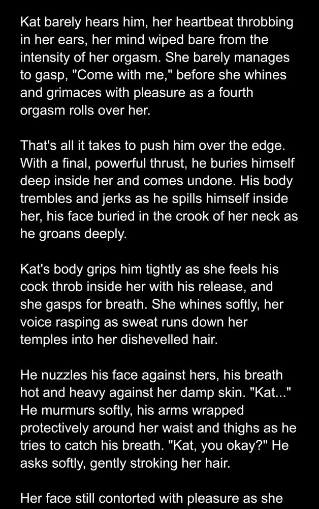 Screenshot of text.

Kat barely hears him, her heartbeat throbbing in her ears, her mind wiped bare from the intensity of her orgasm. She barely manages to gasp, "Come with me," before she whines and grimaces with pleasure as a fourth orgasm rolls over her.

That's all it takes to push him over the edge. With a final, powerful thrust, he buries himself deep inside her and comes undone. His body trembles and jerks as he spills himself inside her, his face buried in the crook of her neck as he groans deeply.

Kat's body grips him tightly as she feels his cock throb inside her with his release, and she gasps for breath. She whines softly, her voice rasping as sweat runs down her temples into her dishevelled hair.

He nuzzles his face against hers, his breath hot and heavy against her damp skin. "Kat..." He murmurs softly, his arms wrapped protectively around her waist and thighs as he tries to catch his breath. "Kat, you okay?" He asks softly, gently stroking her hair.

