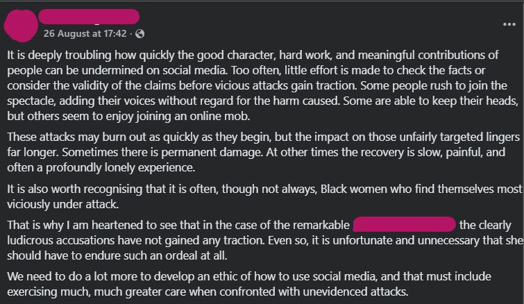 It is deeply troubling how quickly the good character, hard work, and meaningful contributions of people can be undermined on social media. Too often, little effort is made to check the facts or consider the validity of the claims before vicious attacks gain traction. Some people rush to join the spectacle, adding their voices without regard for the harm caused. Some are able to keep their heads, but others seem to enjoy joining an online mob.
These attacks may burn out as quickly as they begin, but the impact on those unfairly targeted lingers far longer. Sometimes there is permanent damage. At other times the recovery is slow, painful, and often a profoundly lonely experience.
It is also worth recognising that it is often, though not always, Black women who find themselves most viciously under attack.
That is why I am heartened to see that in the case of the remarkable [redacted]  the clearly ludicrous accusations have not gained any traction. Even so, it is unfortunate and unnecessary that she should have to endure such an ordeal at all.
We need to do a lot more to develop an ethic of how to use social media, and that must include exercising much, much greater care when confronted with unevidenced attacks.