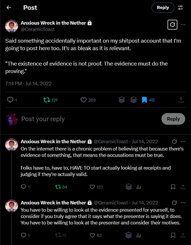 A thread of tweets by @ceramictoast.bsky.social. Re-posted on BlueSky with their permission.

Said something accidentally important on my shitpost account that I'm going to post here too. It's as bleak as it is relevant.

"The existence of evidence is not proof. The evidence must do the proving."

On the internet there is a chronic problem of believing that because there's evidence of something, that means the accusations must be true.

Folks have to, have to, HAVE TO start actually looking at receipts and judging if they're actually valid.

You have to be willing to look at the evidence presented for yourself, to consider if you truly agree that it says what the presenter is saying it does. You have to be willing to look at the presenter and consider their motives.