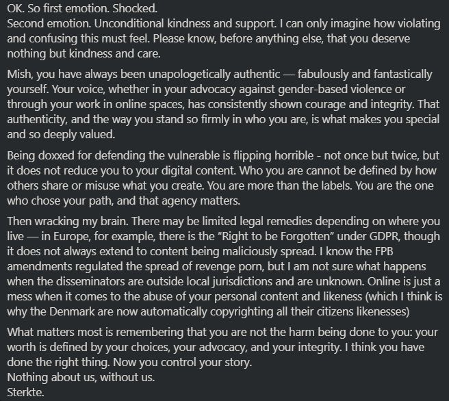 OK. So first emotion. Shocked.
Second emotion. Unconditional kindness and support. I can only imagine how violating and confusing this must feel. Please know, before anything else, that you deserve nothing but kindness and care.
Mish, you have always been unapologetically authentic — fabulously and fantastically yourself. Your voice, whether in your advocacy against gender-based violence or through your work in online spaces, has consistently shown courage and integrity. That authenticity, and the way you stand so firmly in who you are, is what makes you special and so deeply valued.
Being doxxed for defending the vulnerable is flipping horrible - not once but twice, but it does not reduce you to your digital content. Who you are cannot be defined by how others share or misuse what you create. You are more than the labels. You are the one who chose your path, and that agency matters.
Then wracking my brain. There may be limited legal remedies depending on where you live — in Europe, for example, there is the “Right to be Forgotten” under GDPR, though it does not always extend to content being maliciously spread. I know the FPB amendments regulated the spread of revenge porn, but I am not sure what happens when the disseminators are outside local jurisdictions and are unknown. Online is just a mess when it comes to the abuse of your personal content and likeness (which I think is why the Denmark are now automatically copyrighting all their citizens likenesses)
What matters most is remembering that you are not the harm being done to you: your worth is defined by your choices, your advocacy, and your integrity. I think you have done the right thing. Now you control your story.
Nothing about us, without us.
Sterkte.