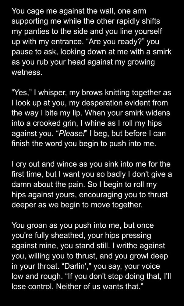 You cage me against the wall, one arm supporting me while the other rapidly shifts my panties to the side and you line yourself up with my entrance. “Are you ready?” you pause to ask, looking down at me with a smirk as you rub your head against my growing wetness. 

“Yes,” I whisper, my brows knitting together as I look up at you, my desperation evident from the way I bite my lip. When your smirk widens into a crooked grin, I whine as I roll my hips against you. “Please!” I beg, but before I can finish the word you begin to push into me.

I cry out and wince as you sink into me for the first time, but I want you so badly I don't give a damn about the pain. So I begin to roll my hips against yours, encouraging you to thrust deeper as we begin to move together.

You groan as you push into me, but once you're fully sheathed, your hips pressing against mine, you stand still. I writhe against you, willing you to thrust, and you growl deep in your throat. “Darlin’,” you say, your voice low and rough. “If you don't stop doing that, I'll lose control. Neither of us wants that.”
