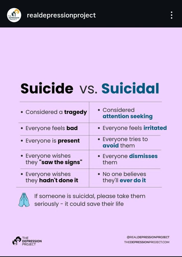 suicide vs. Suicidal

Suicide
• Considered a tragedy
Suicidal 
. Considered attention seeking
Suicide 
. Everyone feels bad
Suicidal 
. Everyone feels irritated
Suicide
• Everyone is present
Suicidal
• Everyone tries to avoid them
Suicide 
• Everyone wishes they "saw the signs"
Suicidal
• Everyone dismisses them
Suicide 
• Everyone wishes they hadn't done it
Suicidal 
• No one believes they'll ever do it

If someone is suicidal, please take them seriously - it could save their life