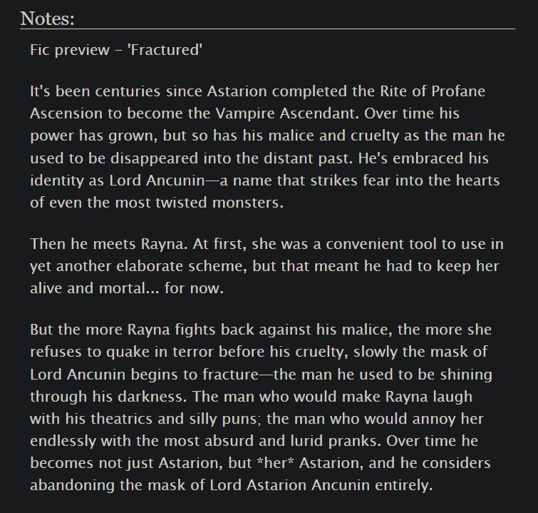 Notes:
Fic preview - 'Fractured'

It's been centuries since Astarion completed the Rite of Profane Ascension to become the Vampire Ascendant. Over time his power has grown, but so has his malice and cruelty as the man he used to be disappeared into the distant past. He's embraced his identity as Lord Ancunin—a name that strikes fear into the hearts of even the most twisted monsters.

Then he meets Rayna. At first, she was a convenient tool to use in yet another elaborate scheme, but that meant he had to keep her alive and mortal... for now.

But the more Rayna fights back against his malice, the more she refuses to quake in terror before his cruelty, slowly the mask of Lord Ancunin begins to fracture—the man he used to be shining through his darkness. The man who would make Rayna laugh with his theatrics and silly puns; the man who would annoy her endlessly with the most absurd and lurid pranks. Over time he becomes not just Astarion, but *her* Astarion, and he considers abandoning the mask of Lord Astarion Ancunin entirely.