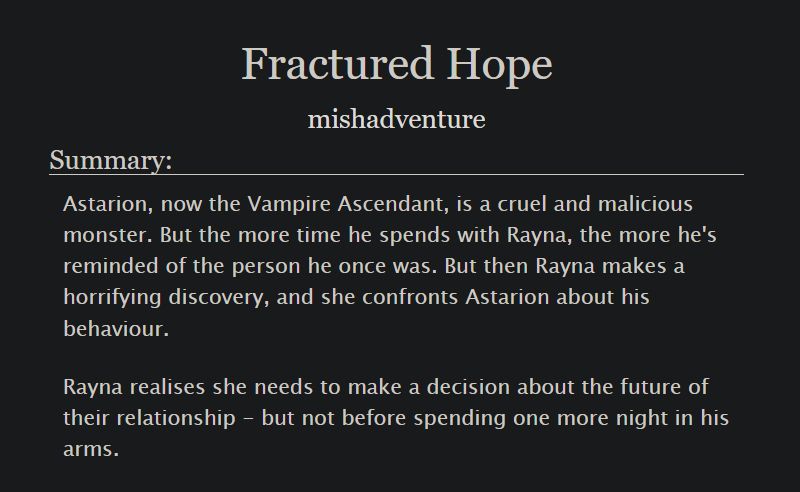 Fractured Hope
mishadventure
Summary:
Astarion, now the Vampire Ascendant, is a cruel and malicious monster. But the more time he spends with Rayna, the more he's reminded of the person he once was. But then Rayna makes a horrifying discovery, and she confronts Astarion about his behaviour.

Rayna realises she needs to make a decision about the future of their relationship - but not before spending one more night in his arms.
