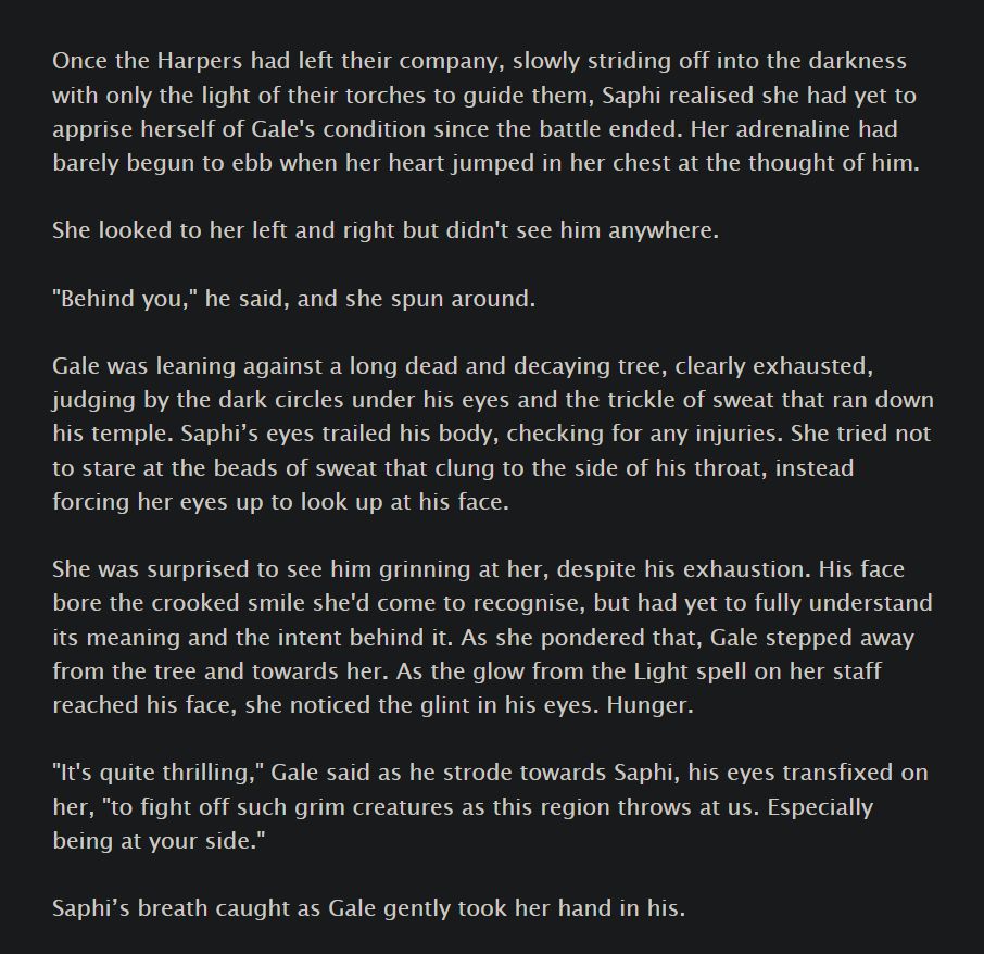 Once the Harpers had left their company, slowly striding off into the darkness with only the light of their torches to guide them, Saphi realised she had yet to apprise herself of Gale's condition since the battle ended. Her adrenaline had barely begun to ebb when her heart jumped in her chest at the thought of him.

She looked to her left and right but didn't see him anywhere.

"Behind you," he said, and she spun around.

Gale was leaning against a long dead and decaying tree, clearly exhausted, judging by the dark circles under his eyes and the trickle of sweat that ran down his temple. Saphi’s eyes trailed his body, checking for any injuries. She tried not to stare at the beads of sweat that clung to the side of his throat, instead forcing her eyes up to look up at his face.

