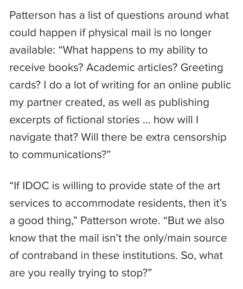 Copy from story linked in previous tweet: 

Patterson has a list of questions around what could happen if physical mail is no longer available: “What happens to my ability to receive books? Academic articles? Greeting cards? I do a lot of writing for an online public my partner created, as well as publishing excerpts of fictional stories … how will I navigate that? Will there be extra censorship to communications?”

“If IDOC is willing to provide state of the art services to accommodate residents, then it’s a good thing,” Patterson wrote. “But we also know that the mail isn’t the only/main source of contraband in these institutions. So, what are you really trying to stop?”