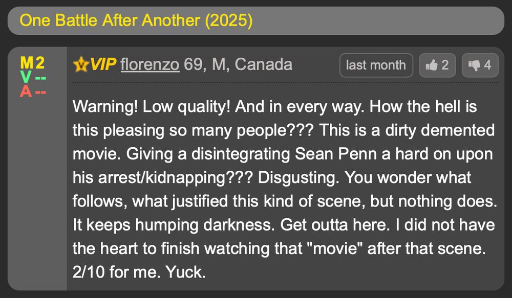 One Battle After Another (2025)
florenzo 69, M, Canada
Warning! Low quality! And in every way. How the hell is this pleasing so many people??? This is a dirty demented movie. Giving a disintegrating Sean Penn a hard on upon his arrest/kidnapping??? Disgusting. You wonder what follows, what justified this kind of scene, but nothing does. It keeps humping darkness. Get outta here. I did not have the heart to finish watching that "movie" after that scene. 2/10 for me. Yuck.