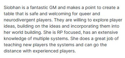 Review that reads: Siobhan is a fantastic GM and makes a point to create a table that is safe and welcoming for queer and neurodivergent players. They are willing to explore player ideas, building on the ideas and incorporating them into her world building. She is RP focused, has an extensive knowledge of multiple systems. She does a great job of teaching new players the systems and can go the distance with experienced players. 