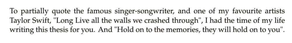 To partially quote the famous singer-songwriter, and one of my favourite artists Taylor Swift, "Long live the walls we crashed through", I had the time of my life writing this thesis for you. And "Hold on to the memories, they will hold on to you".