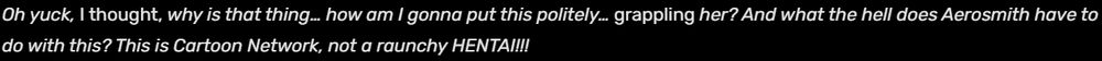 Oh yuck, I thought, why is that thing… how am I gonna put this politely… grappling her? And what the hell does Aerosmith have to do with this? This is Cartoon Network, not a raunchy HENTAI!!!