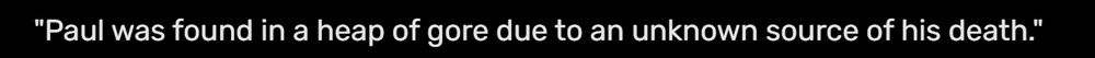 "Paul was found in a heap of gore due to an unknown source of his death."