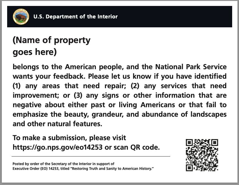 The sign says U.S. Department of the Interior at the top and then says: "(Name of property) belongs to the American people, and (name of land management Bureau) wants your feedback. Please let us know if you have identified (1) any areas of the (park/area, etc. as appropriate) that need repair; (2) any services that need improvement; or (3) any signs or other information that are negative about either past or living Americans or that fail to emphasize the beauty, grandeur, and abundance of landscapes and other natural features. To make a submission, please visit https://go.nps.gov/eo14253 or scan QR code."
The sign then has a QR code.