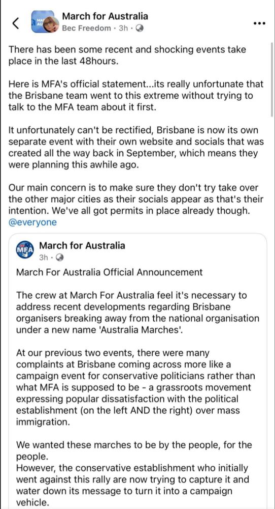 March for Australia

Bec Freedom3h

There has been some recent and shocking events take place in the last 48hours.

Here is MFA's official statement...its really unfortunate that the Brisbane team went to this extreme without trying to talk to the MFA team about it first.

It unfortunately can't be rectified, Brisbane is now its own separate event with their own website and socials that was created all the way back in September, which means they were planning this awhile ago.

Our main concern is to make sure they don't try take over the other major cities as their socials appear as that's their intention. We've all got permits in place already though.

@everyone

MFA

March for Australia

3h

March For Australia Official Announcement

The crew at March For Australia feel it's necessary to address recent developments regarding Brisbane organisers breaking away from the national organisation under a new name 'Australia Marches'.

At our previous two events, there were many complaints at Brisbane coming across more like a campaign event for conservative politicians rather than what MFA is supposed to be a grassroots movement expressing popular dissatisfaction with the political establishment (on the left AND the right) over mass immigration.

We wanted these marches to be by the people, for the people.

However, the conservative establishment who initially went against this rally are now trying to capture it and water down its message to turn it into a campaign vehicle.