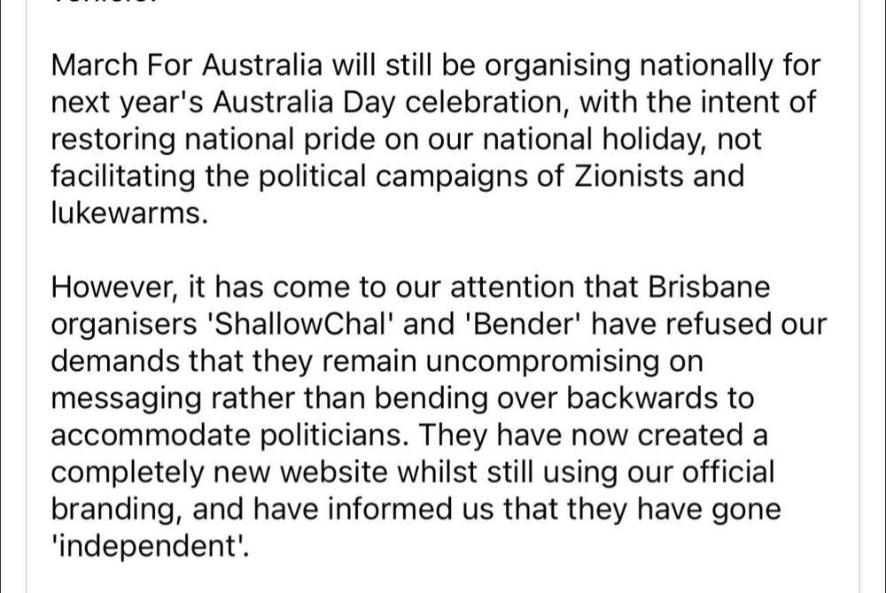 March For Australia will still be organising nationally for next year's Australia Day celebration, with the intent of restoring national pride on our national holiday, not facilitating the political campaigns of Zionists and lukewarms.

However, it has come to our attention that Brisbane organisers 'ShallowChal' and 'Bender' have refused our demands that they remain uncompromising on messaging rather than bending over backwards to accommodate politicians. They have now created a completely new website whilst still using our official branding, and have informed us that they have gone 'independent'.