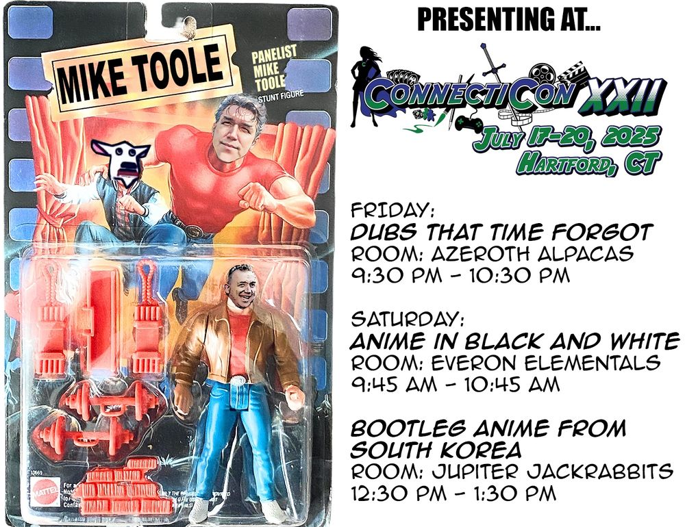 Another Mike Toole action figure, this time riffing on THE LAST ACTION HERO. My Connecticon 2025 schedule! On Friday July 18 and Saturday July 19, I'll be presenting.

Friday:
Dubs that Time Forgot
Room: Azeroth Alpacas
9:30 PM - 10:30 PM

Saturday:
Anime in Black and White
Room: Everon Elementals
9:45 AM - 10:45 AM

Bootleg Anime from South Korea
Room: Jupiter Jackrabbits
12:30 PM - 1:30 PM