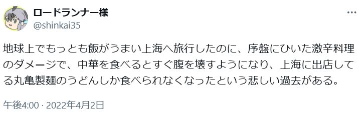 「地球上でもっとも飯がうまい上海へ旅行したのに、序盤にひいた激辛料理のダメージで、中華を食べるとすぐ腹を壊すようになり、上海に出店してる丸亀製麺のうどんしか食べられなくなったという悲しい過去がある」という私のTwitter発言のスクリーンショット