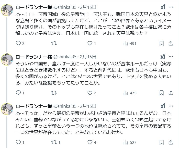私のツイッター発言のスクショ
あ～！ローマ帝国滅亡後の皇帝やローマ法王も、戦国日本の天皇と似たような立場？多くの国が割拠してたけど、ここが一つの世界であるというイメージは残り続け、そのトップも存在し続けたってこと？欧州は各主権国家に分解したので皇帝は消え、日本は一国に統一されて天皇は残った？
そういや中国も、皇帝は一度に一人しかいないのが基本ルールだっけ（実際にはときどき複数化するけど）。すると前近代には、欧州も日本も中国も、多くの国があるけど、ここはひとつの世界でもあり、トップを務める人もいる、みたいな認識をもってたってことか。
あ～そっか、だから最初の皇帝がわざわざ始皇帝と呼ばれてるんだな。日本みたいに血縁でつながってるわけじゃないし、王朝もいくつも生起してるけれども、ずっと皇帝という一つの地位は継承されてて、その皇帝の支配する一つの世界が存在していた、とみなしているわけか。