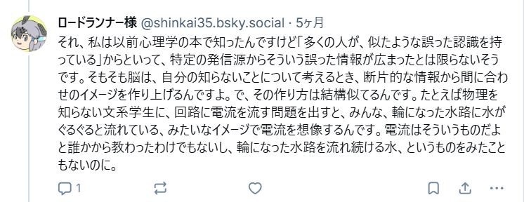 それ、私は以前心理学の本で知ったんですけど「多くの人が、似たような誤った認識を持っている」からといって、特定の発信源からそういう誤った情報が広まったとは限らないそうです。そもそも脳は、自分の知らないことについて考えるとき、断片的な情報から間に合わせのイメージを作り上げるんですよ。で、その作り方は結構似てるんです。たとえば物理を知らない文系学生に、回路に電流を流す問題を出すと、みんな、輪になった水路に水がぐるぐると流れている、みたいなイメージで電流を想像するんです。電流はそういうものだよと誰かから教わったわけでもないし、輪になった水路を流れ続ける水、というものをみたこともないのに。