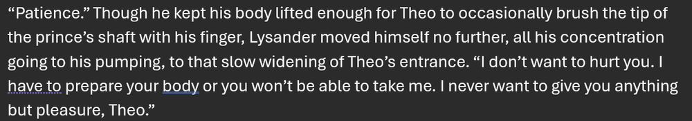 paragraph from a scene in my "gay medievalish romantasy novel" where the two male characters are having penetrative sex for the first time:

“Patience.” Though he kept his body lifted enough for Theo to occasionally brush the tip of the prince’s shaft with his finger, Lysander moved himself no further, all his concentration going to his pumping, to that slow widening of Theo’s entrance. “I don’t want to hurt you. I have to prepare your body or you won’t be able to take me. I never want to give you anything but pleasure, Theo.”