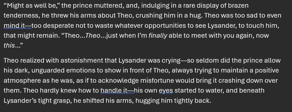 screenshot of two paragraphs from the "gay medievalish romantasy" novel I'm writing:

“Might as well be,” the prince muttered, and, indulging in a rare display of brazen tenderness, he threw his arms about Theo, crushing him in a hug. Theo was too sad to even mind it—too desperate not to waste whatever opportunities to see Lysander, to touch him, that might remain. “Theo…Theo…just when I’m finally able to meet with you again, now this…”
Theo realized with astonishment that Lysander was crying—so seldom did the prince allow his dark, unguarded emotions to show in front of Theo, always trying to maintain a positive atmosphere as he was, as if to acknowledge misfortune would bring it crashing down over them. Theo hardly knew how to handle it—his own eyes started to water, and beneath Lysander’s tight grasp, he shifted his arms, hugging him tightly back. 