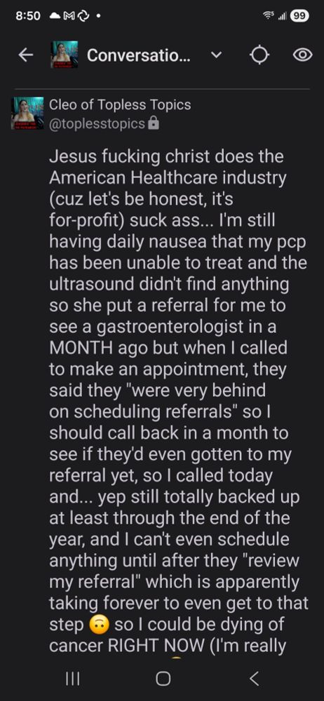 Mastodon post: Jesus fucking christ does the American Healthcare industry (cuz let's be honest, it's for-profit) suck ass... I'm still having daily nausea that my pcp has been unable to treat and the ultrasound didn't find anything so she put a referral for me to see a gastroenterologist in a MONTH ago but when I called to make an appointment, they said they "were very behind on scheduling referrals" so I should call back in a month to see if they'd even gotten to my referral yet, so I called today and... yep still totally backed up at least through the end of the year, and I can't even schedule anything until after they "review my referral" which is apparently taking forever to even get to that step 🙃 so I could be dying of cancer RIGHT NOW (I'm really hoping it's not 😫) and I won't even find out for several months longer, probably more. 

Isn't it funny how the repubs who oppose universal Medicare like pretty much every other developed nation has primarily cite an alleged difficulty in scheduling prompt medical care as a reason why, while here we are paying out the ass for medical insurance that typically finds a way to weasel out of paying claims yet it's STILL impossible to see a specialist even months after the problems started 🙃🙃🙃

