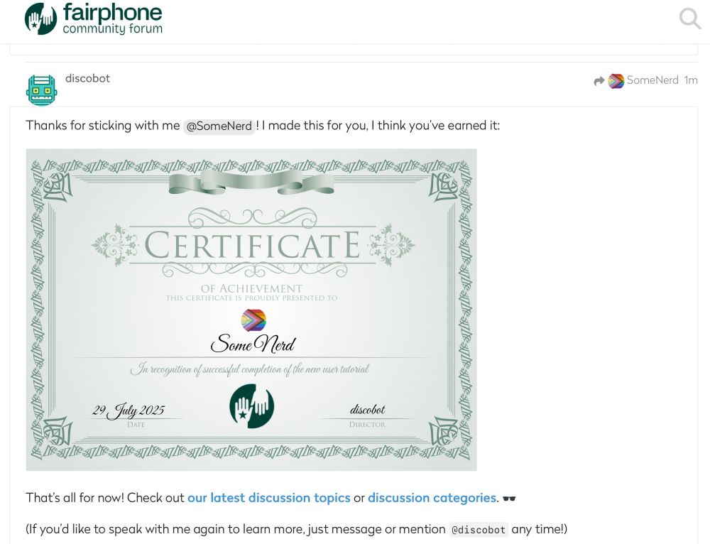 Fairphone community forum Robot icon for discobot reply arrow to SomeNerd 1m Thanks for sticking with me @SomeNerd ! I made this for you, I think you've earned it: CERTIFICATE  OF ACHIEVEMENT THIS CERTIFICATE IS PROUDLY PRESENTED TO Diversity Pride Flag icon (check #OortArtCloud) Some Nerd In recognition of successful completion of the new user tutorial.  29 July 2025, Date. discobot, director. That's all for now! Check out our latest discussion topics or discussion categories. ❤️❤️ (If you'd like to speak with me again to learn more, just message or mention @discobot any time!)