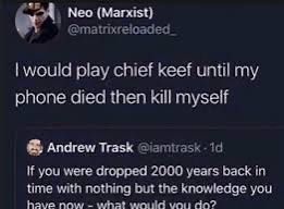 Neo (Marxist)
@matrixreloaded
I would play chief keef until my phone died then kill myself
Andrew Trask @iamtrask -1d
If you were dropped 2000 years back in time with nothing but the knowledge we have now - what would you do?