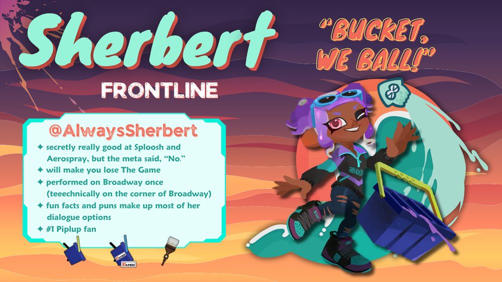 Octoling with purple hair in pigtails, wearing blue sunglasses, a dark jacket with purple and teal accents, matching sneakers, and ripped leggings. The octoling has a tri slosher with purple ink spilling out, and she is winking. The Malibu Rising team logo is behind the character, styled like a teal squid super jumping over a wave and a sunrise. The text above on the right in orange says, "Bucket, we ball!" On the left reads "Sherbert. Frontline. @AlwaysSherbert. secretly really good at sploosh and aerospray, but the meta said, 'No.' will make you lose The Game. performed on Broadway once (teeechnically on the corner of Broadway). fun facts and puns make up most of her dialogue options. #1 Piplup fan."