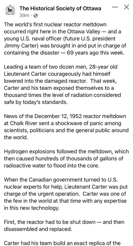 The Historical Society of Ottawa

The world's first nuclear reactor meltdown occurred right here in the Ottawa Valley - and a young U.S. naval officer (future U.S. president Jimmy Carter) was brought in and put in charge of containing the disaster - 69 years ago this week.

Leading a team of two dozen men, 28-year old Lieutenant Carter courageously had himself lowered into the damaged reactor. That week, Carter and his team exposed themselves to a thousand times the level of radiation considered safe by today's standards.

News of the December 12, 1952 reactor meltdown at Chalk River sent a shockwave of panic among scientists, politicians and the general public around the world.

Hydrogen explosions followed the meltdown, which then caused hundreds of thousands of gallons of radioactive water to flood into the core.

When the Canadian government turned to U.S. nuclear experts for help, Lieutenant Carter was put charge of the urgent operation. Carter was one of the few in the world at that time with any expertise in this new technology.

First, the reactor had to be shut down - and then disassembled and replaced.

Carter had his team build an exact replica of the