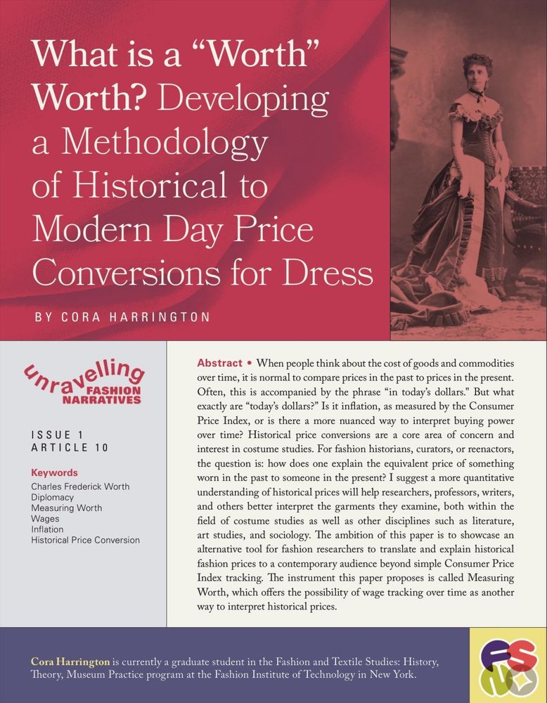 Historical price conversions are a core area of concern and interest in costume studies. For fashion historians, curators, or reenactors, the question is: how does one explain the equivalent price of something worn in the past to someone in the present? I suggest a more quantitative understanding of historical prices will help researchers, professors, writers, and others better interpret the garments they examine, both within the field of costume studies as well as other disciplines such as literature, art studies, and sociology. The ambition of this paper is to showcase an alternative tool for fashion researchers to translate and explain historical fashion prices to a contemporary audience beyond simple Consumer Price Index tracking. The instrument this paper proposes is called Measuring Worth, which offers the possibility of wage tracking over time as another way to interpret historical prices.