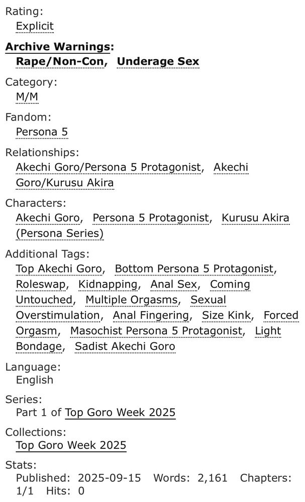 Rating:
Explicit
Archive Warnings:
Rape/Non-ConUnderage Sex
Category:
M/M
Fandom:
Persona 5
Relationships:
Akechi Goro/Persona 5 Protagonist, Akechi Goro/Kurusu Akira
Characters:
Akechi Goro, Persona 5 Protagonist, Kurusu Akira (Persona Series)
Additional Tags:
Top Akechi Goro, Bottom Persona 5 Protagonist, Roleswap, Kidnapping, Anal Sex, Coming Untouched, Multiple Orgasms, Sexual Overstimulation, Anal Fingering, Size Kink, Forced Orgasm, Masochist Persona 5 Protagonist, Light Bondage, Sadist Akechi Goro
Language:
English
Series:
Part 1 of Top Goro Week 2025
Collections:
Top Goro Week 2025
Stats:
Published:2025-09-15 Words:2,161 Chapters:1/1 Hits:0
