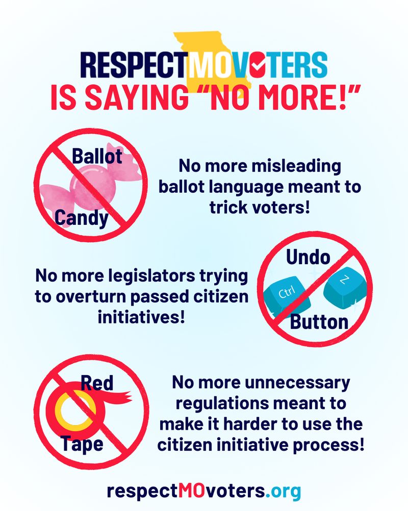Respect MO Voters is saying "No More!" No more ballot candy (misleading ballot language meant to trick voters)! No more undo button (legislators trying to overturn passed citizen initiatives)! No more red tape (unnecessary regulations meant to make it harder to use the citizen initiative process)!Respect MO Voters is saying "No More!" No more ballot candy (misleading ballot language meant to trick voters)! No more undo button (legislators trying to overturn passed citizen initiatives)! No more red tape (unnecessary regulations meant to make it harder to use the citizen initiative process)!