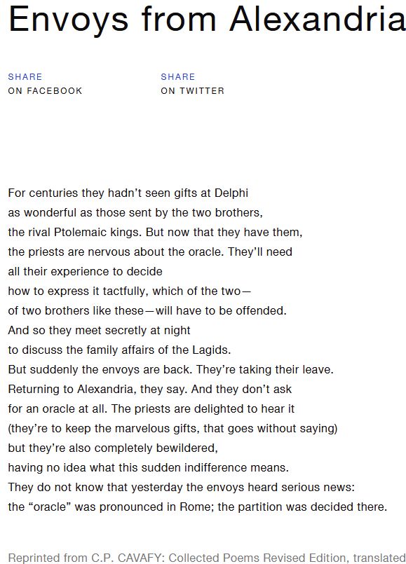 Image of a poem by C.P. Cavafy:

Envoys from Alexandria

For centuries they hadn’t seen gifts at Delphi
as wonderful as those sent by the two brothers,
the rival Ptolemaic kings. But now that they have them,
the priests are nervous about the oracle. They’ll need
all their experience to decide
how to express it tactfully, which of the two—
of two brothers like these—will have to be offended.
And so they meet secretly at night
to discuss the family affairs of the Lagids.
But suddenly the envoys are back. They’re taking their leave.
Returning to Alexandria, they say. And they don’t ask
for an oracle at all. The priests are delighted to hear it
(they’re to keep the marvelous gifts, that goes without saying)
but they’re also completely bewildered,
having no idea what this sudden indifference means.
They do not know that yesterday the envoys heard serious news:
the “oracle” was pronounced in Rome; the partition was decided there.