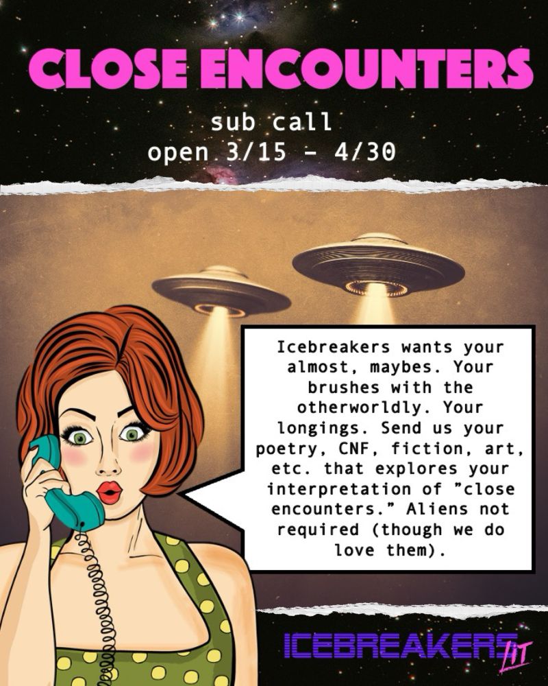 graphic depicting ufos, a pop art woman on the phone, and outer space. the text reads, “close encounters. open 3/15-4/30. Icebreakers wants your almost, maybes. your brushes with the otherworldly. your longings. send us your poetry, cnf, fiction, art, etc. that explores your interpretation of close encounters. aliens not required (though we do love them).