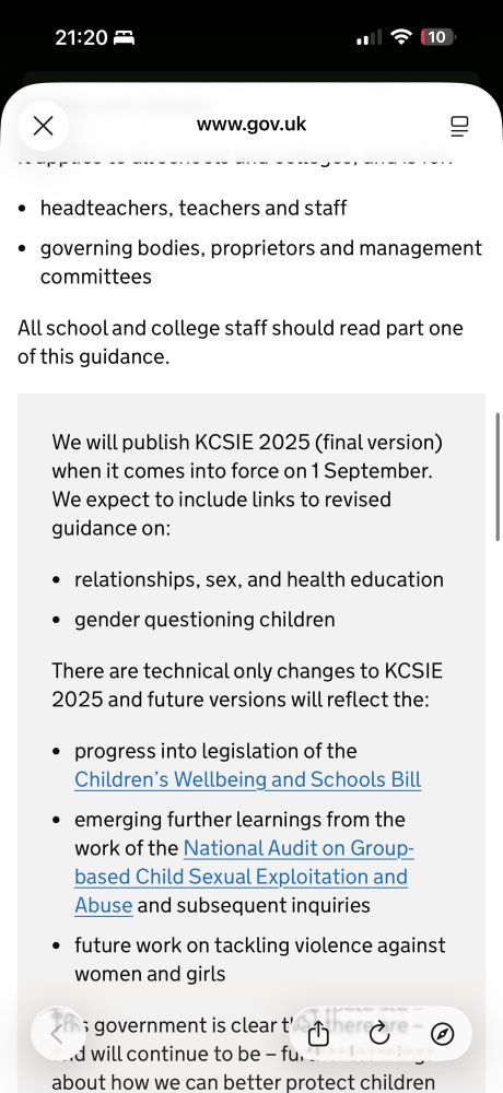 We will publish KCSIE 2025 (final version) when it comes into force on 1 September. We expect to include links to revised guidance on:

relationships, sex, and health education
gender questioning children
There are technical only changes to KCSIE 2025 and future versions will reflect the:

progress into legislation of the Children’s Wellbeing and Schools Bill
emerging further learnings from the work of the National Audit on Group-based Child Sexual Exploitation and Abuse and subsequent inquiries
future work on tackling violence against women and girls
This government is clear that there are – and will continue to be – further learnings about how we can better protect children in the future as we understand more clearly what has gone wrong in the past. Schools and colleges will continue to play an important role in this.