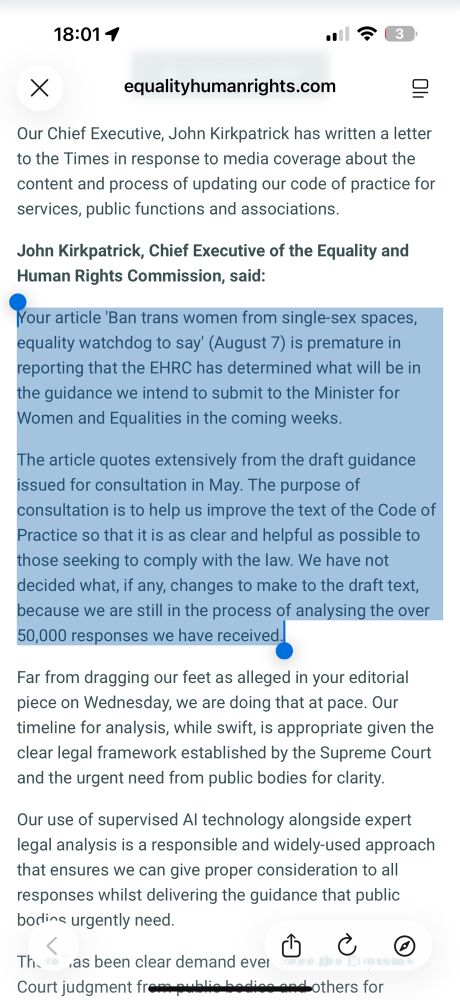 Photo with text:

Your article 'Ban trans women from single-sex spaces, equality watchdog to say' (August 7) is premature in reporting that the EHRC has determined what will be in the guidance we intend to submit to the Minister for Women and Equalities in the coming weeks.

The article quotes extensively from the draft guidance issued for consultation in May. The purpose of consultation is to help us improve the text of the Code of Practice so that it is as clear and helpful as possible to those seeking to comply with the law. We have not decided what, if any, changes to make to the draft text, because we are still in the process of analysing the over 50,000 responses we have received.

Far from dragging our feet as alleged in your editorial piece on Wednesday, we are doing that at pace. Our timeline for analysis, while swift, is appropriate given the clear legal framework established by the Supreme Court and the urgent need from public bodies for clarity.

Our use of supervised AI technology alongside expert legal analysis is a responsible and widely-used approach that ensures we can give proper consideration to all responses whilst delivering the guidance that public bodies urgently need.
