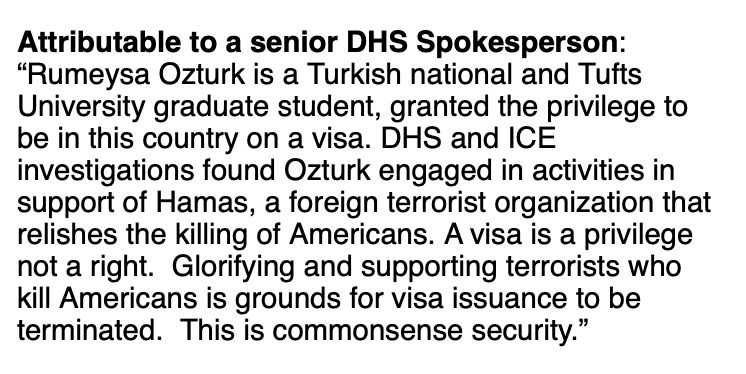 DHS spokesperson: “Rumeysa Ozturk is a Turkish national and Tufts University graduate student, granted the privilege to be in this country on a visa. DHS and ICE investigations found Ozturk engaged in activities in support of Hamas, a foreign terrorist organization that relishes the killing of Americans. A visa is a privilege not a right.  Glorifying and supporting terrorists who kill Americans is grounds for visa issuance to be terminated.  This is commonsense security.”