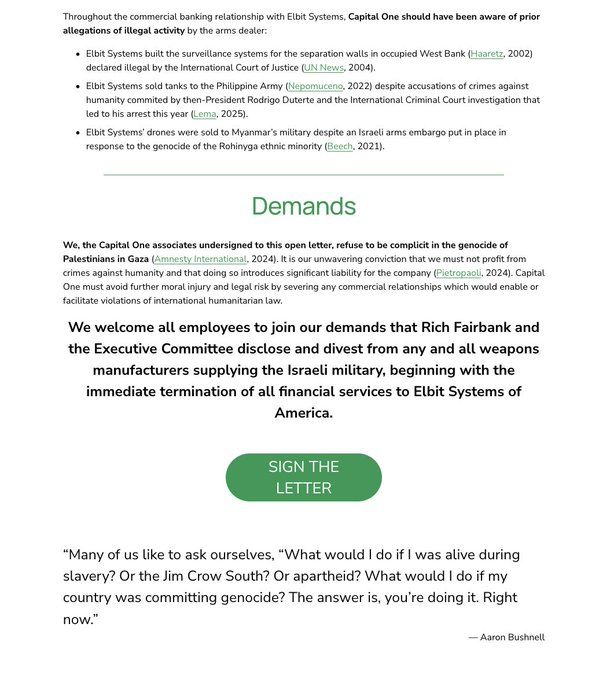 Throughout the commercial banking relationship with Elbit Systems, Capital One should have been aware of prior allegations of illegal activity by the arms dealer:
• Elbit Systems built the surveillance systems for the separation walls in occupied West Bank (Haaretz, 2002)
declared illegal by the International Court of Justice (UN News, 2004).
• Elbit Systems sold tanks to the Philippine Army (Nepomuceno, 2022) despite accusations of crimes against humanity commited by then-President Rodrigo Duterte and the International Criminal Court investigation that led to his arrest this year (Lema, 2025).
• Elbit Systems' drones were sold to Myanmar's military despite an Israeli arms embargo put in place in response to the genocide of the Rohinyga ethnic minority (Beech, 2021).
Demands
We, the Capital One associates undersigned to this open letter, refuse to be complicit in the genocide of Palestinians in Gaza (Amnesty International, 2024). It is our unwavering conviction that we must not profit from crimes against humanity and that doing so introduces significant liability for the company (Pietropaoli, 2024). Capital One must avoid further moral injury and legal risk by severing any commercial relationships which would enable or facilitate violations of international humanitarian law.
We welcome all employees to join our demands that Rich Fairbank and the Executive Committee disclose and divest from any and all weapons manufacturers supplying the Israeli military, beginning with the immediate termination of all financial services to Elbit Systems of America.
SIGN THE LETTER
"Many of us like to ask ourselves, "What would I do if I was alive during slavery? Or the Jim Crow South? Or apartheid? What would I do if my country was committing genocide? The answer is, you're doing it. Right now."
— Aaron Bushnell